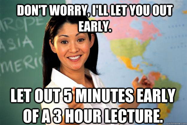 Don't worry, i'll let you out early. Let out 5 minutes early of a 3 hour lecture.  Unhelpful High School Teacher