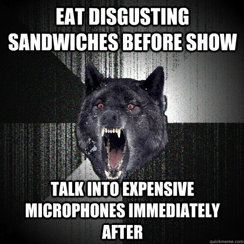 eat disgusting sandwiches before show talk into expensive microphones immediately after  Insanity Wolf