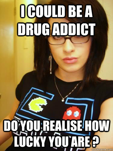 I could be a drug addict Do you realise how lucky you are ?  Cool Chick Carol