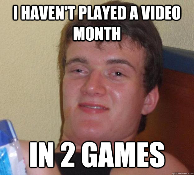 i haven't played a video month in 2 games  10 Guy