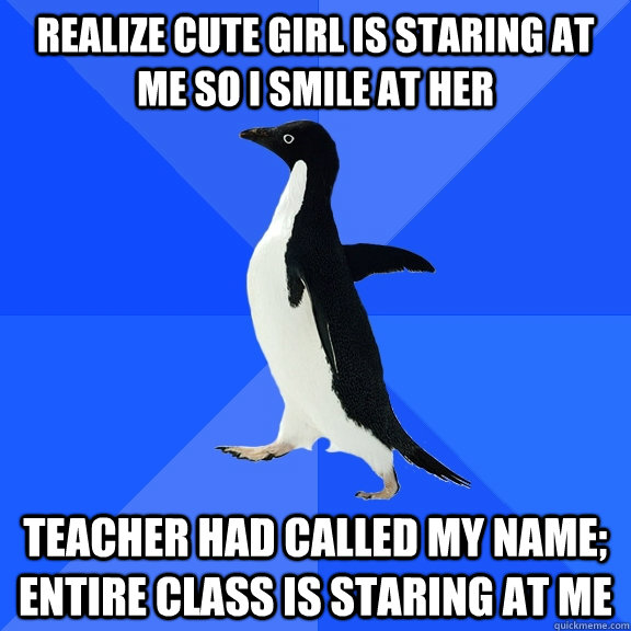 Realize cute girl is staring at me so i smile at her teacher had called my name; entire class is staring at me  Socially Awkward Penguin