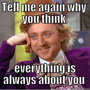 Tell me again - TELL ME AGAIN WHY YOU THINK  EVERYTHING IS ALWAYS ABOUT YOU Condescending Wonka