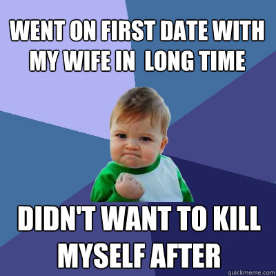 Went on first date with my wife in  long time Didn't want to kill myself after  Success Baby