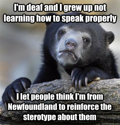 I'm deaf and I grew up not learning how to speak properly I let people think I'm from Newfoundland to reinforce the sterotype about them - I'm deaf and I grew up not learning how to speak properly I let people think I'm from Newfoundland to reinforce the sterotype about them  Confession Bear