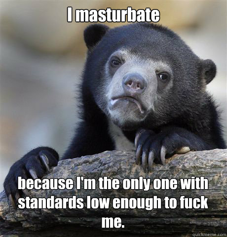 I masturbate because I'm the only one with standards low enough to fuck me. - I masturbate because I'm the only one with standards low enough to fuck me.  Confession Bear