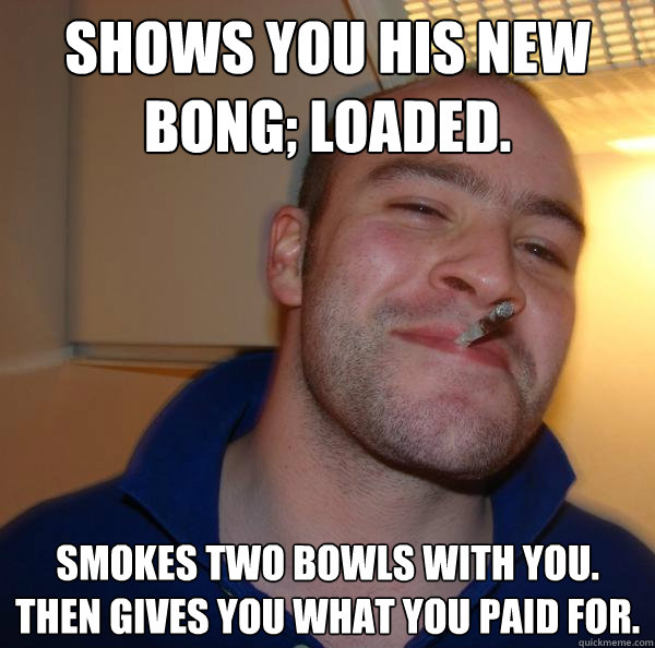 Shows you his new bong; loaded. Smokes two bowls with you. Then gives you what you paid for.  - Shows you his new bong; loaded. Smokes two bowls with you. Then gives you what you paid for.   Misc