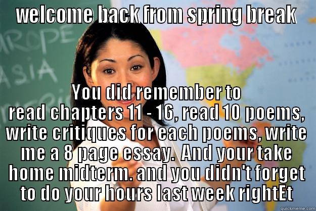 WELCOME BACK FROM SPRING BREAK YOU DID REMEMBER TO READ CHAPTERS 11 - 16, READ 10 POEMS, WRITE CRITIQUES FOR EACH POEMS, WRITE ME A 8 PAGE ESSAY.  AND YOUR TAKE HOME MIDTERM. AND YOU DIDN'T FORGET TO DO YOUR HOURS LAST WEEK RIGHTET Unhelpful High School Teacher