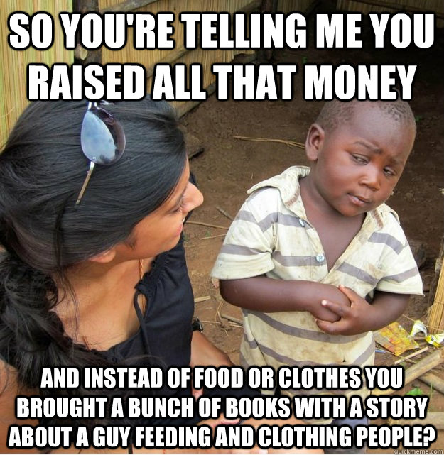 So you're telling me you raised all that money And instead of food or clothes you brought a bunch of books with a story about a guy feeding and clothing people? - So you're telling me you raised all that money And instead of food or clothes you brought a bunch of books with a story about a guy feeding and clothing people?  Skeptical Third World Kid