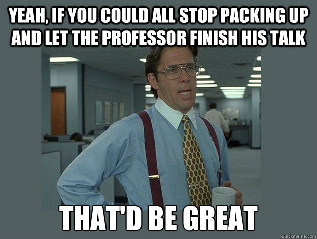 Yeah, if you could all stop packing up and let the professor finish his talk That'd be great  Office Space Lumbergh