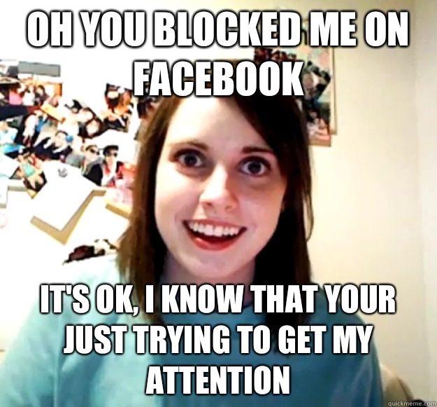 Oh you blocked me on facebook It's ok, I know that your just trying to get my attention - Oh you blocked me on facebook It's ok, I know that your just trying to get my attention  Overly Attached Girlfriend