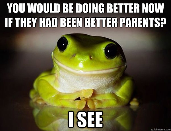 you would be doing better now
if they had been better parents? i see  Fascinated Frog