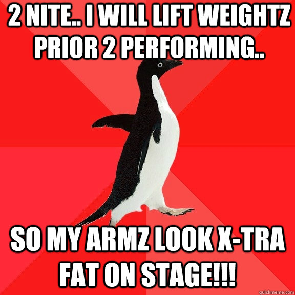 2 nite.. i will lift weightz prior 2 performing.. so my armz look x-tra fat on stage!!!  Socially Awesome Penguin