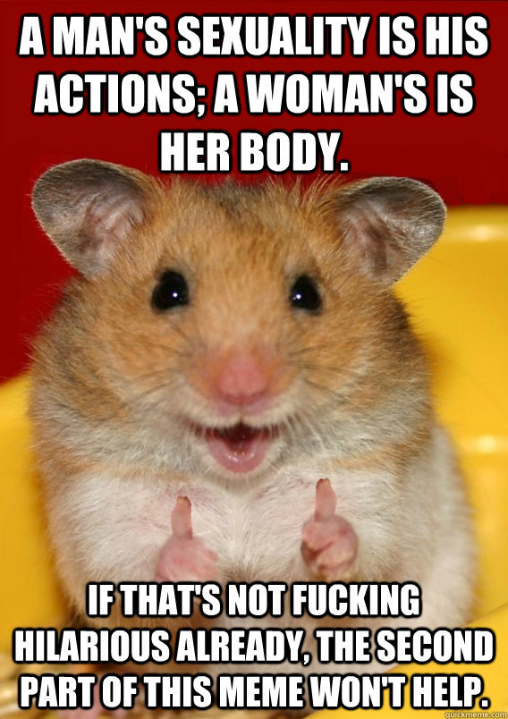 A man's sexuality is his actions; a woman's is her body. If that's not fucking hilarious already, the second part of this meme won't help.  - A man's sexuality is his actions; a woman's is her body. If that's not fucking hilarious already, the second part of this meme won't help.   Rationalization Hamster