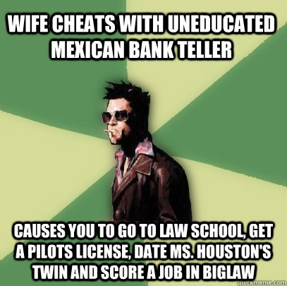 Wife cheats with uneducated mexican bank teller Causes you to go to Law School, get a pilots license, date Ms. Houston's twin and score a job in biglaw  Helpful Tyler Durden