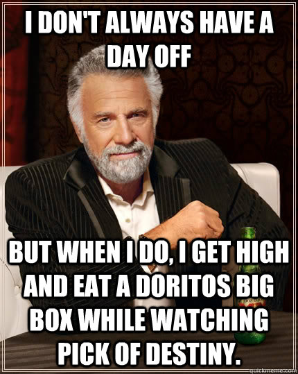 I don't always have a day off but when I do, I get high and eat a doritos big box while watching Pick of Destiny. - I don't always have a day off but when I do, I get high and eat a doritos big box while watching Pick of Destiny.  The Most Interesting Man In The World