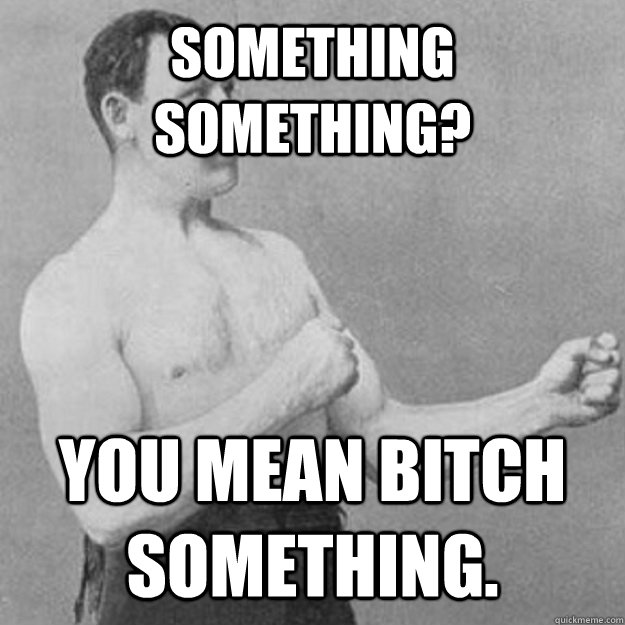 Something something? You mean bitch something.  overly manly man