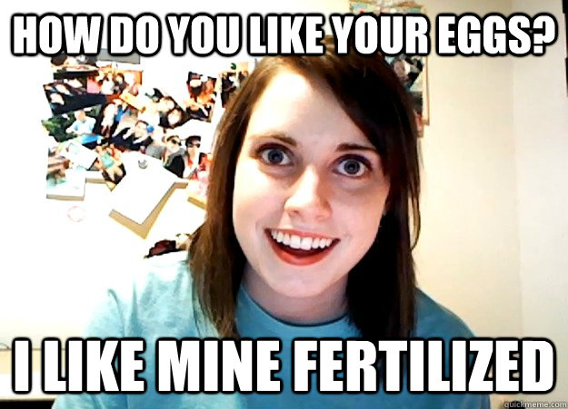 How do you like your eggs? I like mine fertilized - How do you like your eggs? I like mine fertilized  Overly Attached Girlfriend