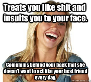 Treats you like shit and insults you to your face. Complains behind your back that she doesn't want to act like your best friend every day.  Girl Logic