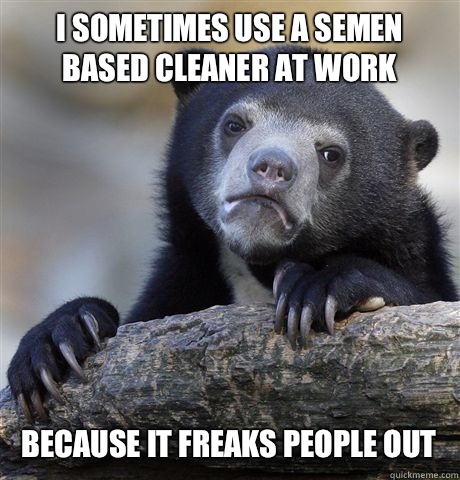 I sometimes use a semen based cleaner at work Because it freaks people out  Confession Bear