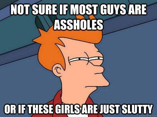 Not sure if most guys are assholes or if these girls are just slutty  Futurama Fry