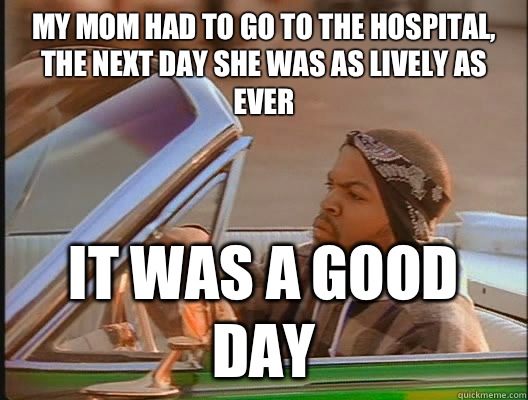 My mom had to go to the hospital, the next day she was as lively as ever It was a good day  today was a good day