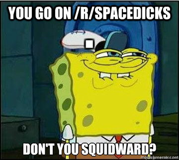 You go on /r/spacedicks don't you squidward?  Spongebob