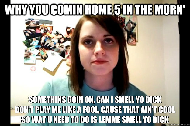 Why you comin home 5 in the morn' Somethins goin on, can I smell yo dick
Don't play me like a fool, cause that ain't cool
So wat u need to do is lemme smell yo dick  