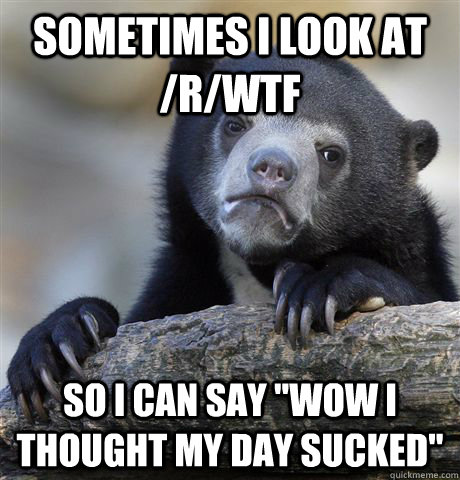 sometimes i look at /r/wtf so i can say 