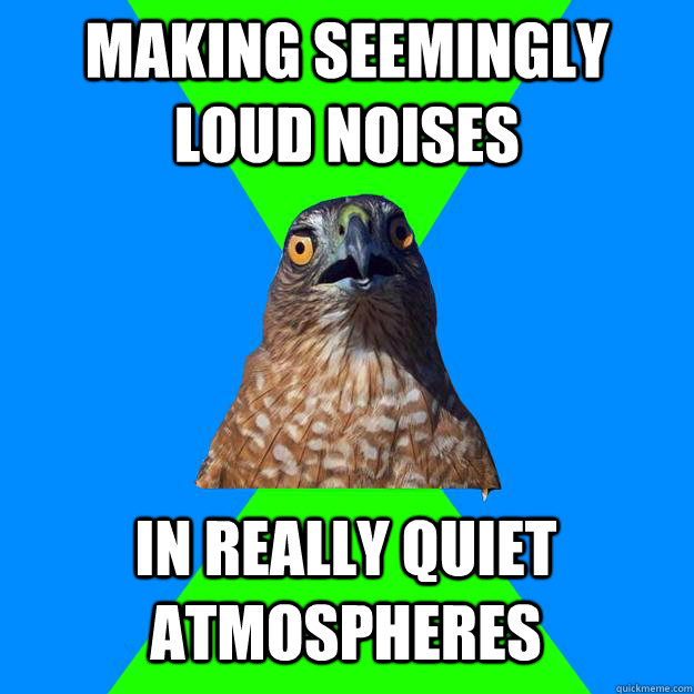 Making seemingly loud noises  In really quiet atmospheres  Hawkward