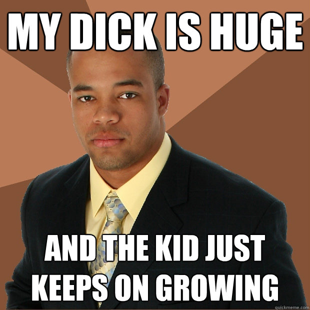 my dick is huge and the kid just keeps on growing  Successful Black Man