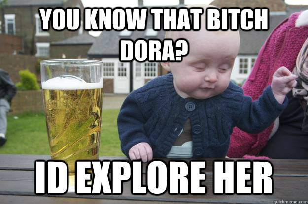 you know that bitch dora? Id explore her   drunk baby