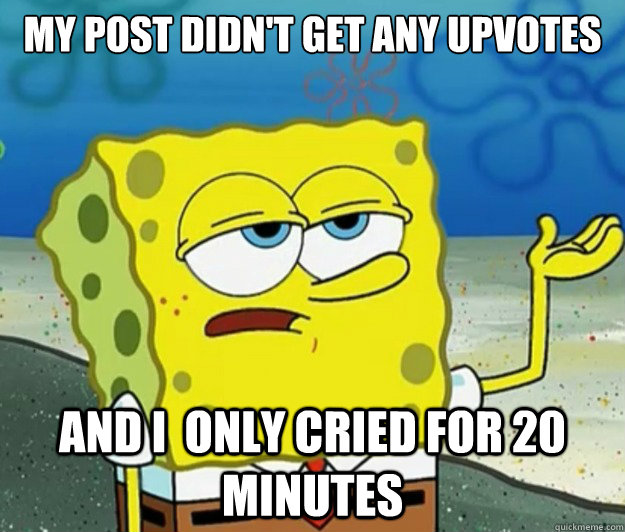 My post didn't get any upvotes and I  only cried for 20 minutes  Tough Spongebob