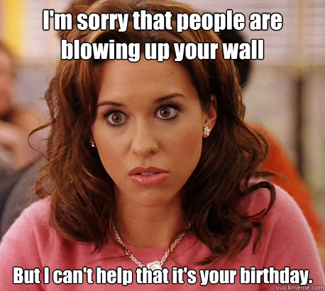 I'm sorry that people are blowing up your wall But I can't help that it's your birthday.  Gretchen Weiners