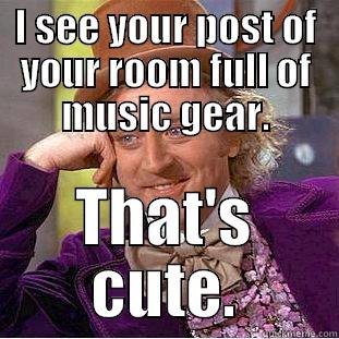 I SEE YOUR POST OF YOUR ROOM FULL OF MUSIC GEAR. THAT'S CUTE. Condescending Wonka