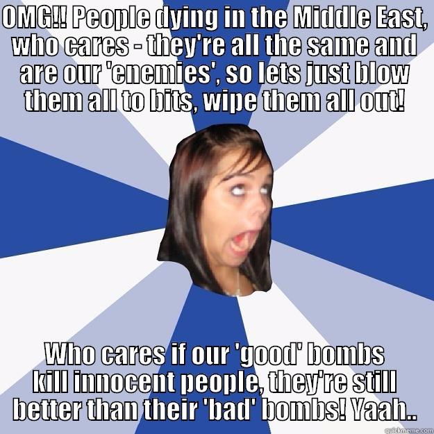 OMG!! People dying in the Middle East, who cares - they're all the same and are our 'enemies', so lets just blow them all to bits, wipe them all out! - OMG!! PEOPLE DYING IN THE MIDDLE EAST, WHO CARES - THEY'RE ALL THE SAME AND ARE OUR 'ENEMIES', SO LETS JUST BLOW THEM ALL TO BITS, WIPE THEM ALL OUT! WHO CARES IF OUR 'GOOD' BOMBS KILL INNOCENT PEOPLE, THEY'RE STILL BETTER THAN THEIR 'BAD' BOMBS! YAAH.. Annoying Facebook Girl