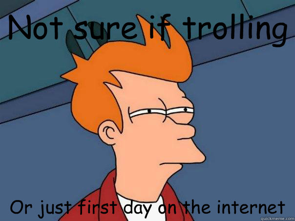 Not sure if trolling Or just first day on the internet  Futurama Fry