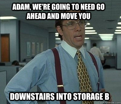 Adam, we're going to need go ahead and move you  downstairs into storage B - Adam, we're going to need go ahead and move you  downstairs into storage B  Bill Lumbergh