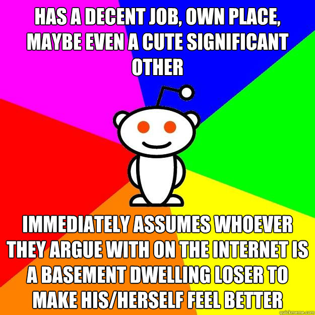 has a decent job, own place, maybe even a cute significant other immediately assumes whoever they argue with on the internet is a basement dwelling loser to make his/herself feel better  Reddit Alien