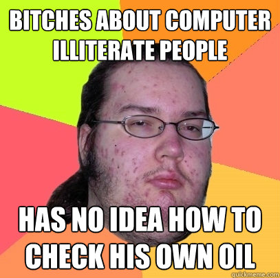 Bitches about computer illiterate people has no idea how to check his own oil  Butthurt Dweller