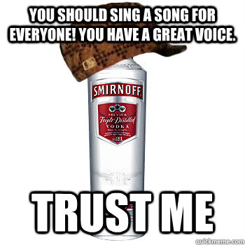 you should sing a song for everyone! you have a great voice. trust me  Scumbag Alcohol