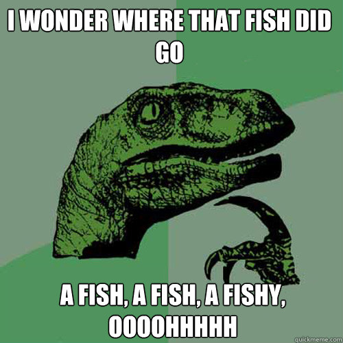 i wonder where that fish did go a fish, a fish, a fishy, oooohhhhh  Philosoraptor