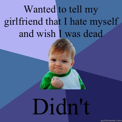 Wanted to tell my girlfriend that I hate myself and wish I was dead Didn't   Success Kid