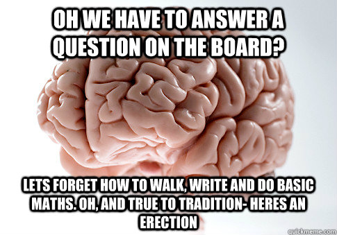 oh we have to answer a question on the board? lets forget how to walk, write and do basic maths. Oh, and true to tradition- heres an erection  Scumbag Brain