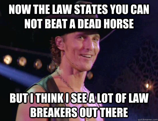 Now the law states you can not beat a dead horse but i think i see a lot of law breakers out there  