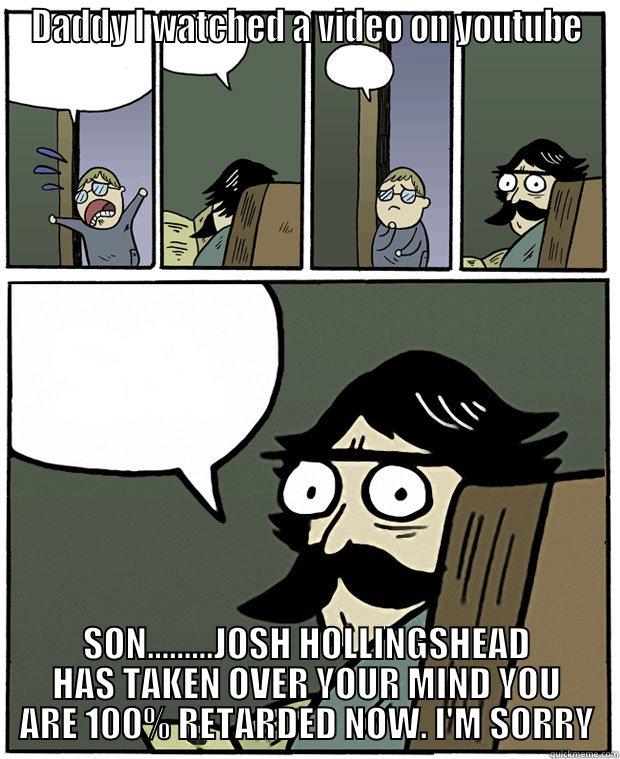 son you are lost now. - DADDY I WATCHED A VIDEO ON YOUTUBE SON.........JOSH HOLLINGSHEAD HAS TAKEN OVER YOUR MIND YOU ARE 100% RETARDED NOW. I'M SORRY Stare Dad