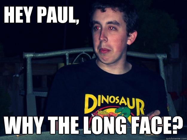 Hey Paul, Why the long face?  Long face