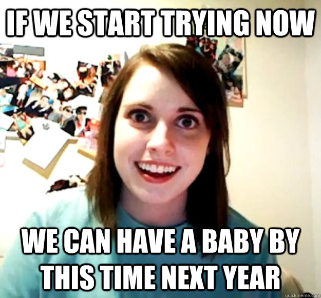 If we start trying now we can have a baby by this time next year - If we start trying now we can have a baby by this time next year  Overly Attached Girlfriend