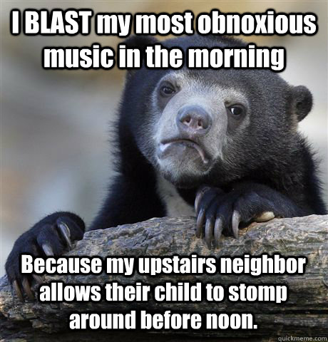 I BLAST my most obnoxious music in the morning Because my upstairs neighbor allows their child to stomp around before noon. - I BLAST my most obnoxious music in the morning Because my upstairs neighbor allows their child to stomp around before noon.  Confession Bear