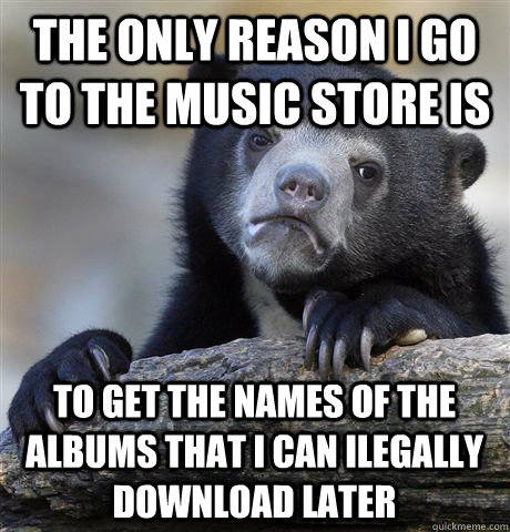 The only reason i go to the music store is to get the names of the albums that i can ilegally download later - The only reason i go to the music store is to get the names of the albums that i can ilegally download later  Confession Bear