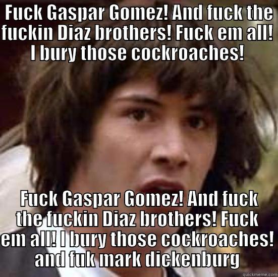  FUCK GASPAR GOMEZ! AND FUCK THE FUCKIN DIAZ BROTHERS! FUCK EM ALL! I BURY THOSE COCKROACHES!  FUCK GASPAR GOMEZ! AND FUCK THE FUCKIN DIAZ BROTHERS! FUCK EM ALL! I BURY THOSE COCKROACHES! AND FUK MARK DICKENBURG conspiracy keanu